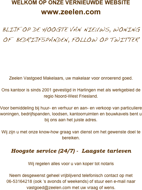 WELKOM OP ONZE VERNIEUWDE WEBSITE
www.zeelen.com

BLIJF OP DE HOOGTE VAN NIEUWS, WONING OF  BEDRIJFSPANDEN, FOLLOW OP TWITTER



Zeelen Vastgoed Makelaars, uw makelaar voor onroerend goed.

Ons kantoor is sinds 2001 gevestigd in Harlingen met als werkgebied de regio Noord-West Friesland.   
Voor bemiddeling bij huur- en verhuur en aan- en verkoop van particuliere woningen, bedrijfspanden, loodsen, kantoorruimten en bouwkavels bent u bij ons aan het juiste adres. 

Wij zijn u met onze know-how graag van dienst om het gewenste doel te bereiken.

Hoogste service (24/7) -  Laagste tarieven

Wij regelen alles voor u van koper tot notaris

Neem desgewenst geheel vrijblijvend telefonisch contact op met 06-53164218 (ook ‘s avonds of weekends) of stuur een e-mail naar vastgoed@zeelen.com met uw vraag of wens.